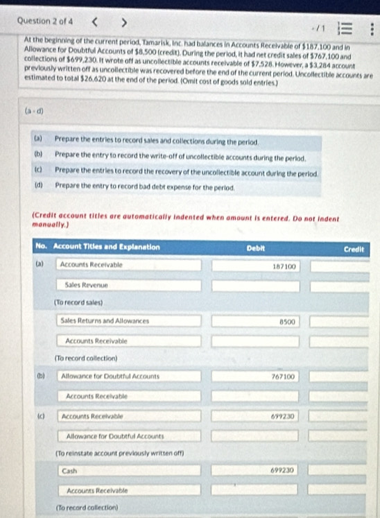 At the beginning of the current period, Tamarisk, inc. had balances in Accounts Receivable of $187,100 and in
Aliowance for Doubtful Accounts of $8,500 (credit). During the period, it had net credit sales of $767,100 and
collections of $699,230. It wrote off as uncolectible accounts receivable of $7,528. However, a $3,284 account
previously written off as uncoilectible was recovered before the end of the current period. Uncollectible accounts are
estimated to total $26,620 at the end of the period. (Omit cost of goods sold entries.)
(a-d)
(a) Prepare the entries to record sales and collections during the period.
(b) Prepare the entry to record the write-off of uncollectible accounts during the perlod.
(c) Prepare the entries to record the recovery of the uncollectible account during the period.
(d) Prepare the entry to record bad debt expense for the period.
(Credit account titles are automatically indented when amount is entered. Do not indent
manually.)
No. Account Titles and Explanation Debit Credit
(a) Accounts Receivable 187100
Sales Revenue
(To record sales)
Sales Returns and Allowances 8500
Accounts Receivable
(To record coilection)
(b) Allowance for Doubtful Accounts 767100
Accounts Receivable
(c) Accounts Receivable 699230
Allowance for Doubtful Accounts
(To reinstate account previously written off)
Cash 699230
Accounts Receivable
(To recard callection)