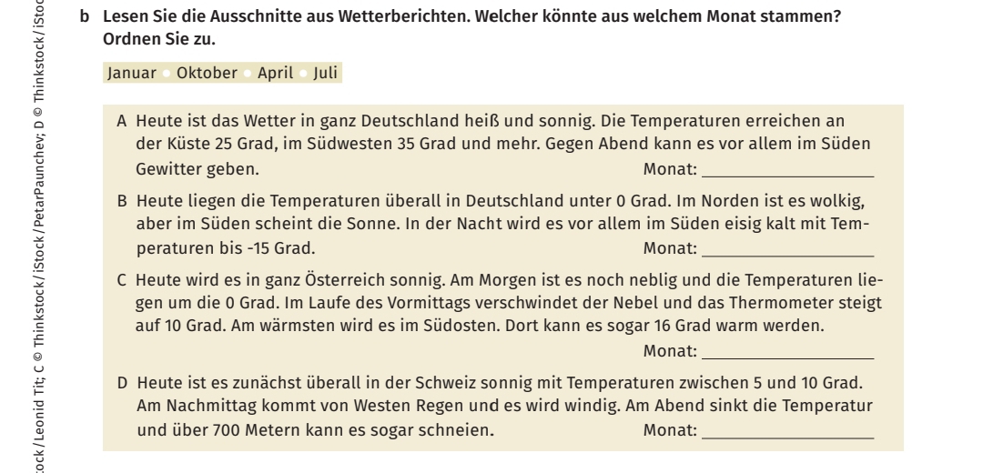 Lesen Sie die Ausschnitte aus Wetterberichten. Welcher könnte aus welchem Monat stammen? 
Ordnen Sie zu. 
Januar Oktober April Juli 
A Heute ist das Wetter in ganz Deutschland heiß und sonnig. Die Temperaturen erreichen an 
der Küste 25 Grad, im Südwesten 35 Grad und mehr. Gegen Abend kann es vor allem im Süden 
Gewitter geben. Monat:_ 
B Heute liegen die Temperaturen überall in Deutschland unter 0 Grad. Im Norden ist es wolkig, 
aber im Süden scheint die Sonne. In der Nacht wird es vor allem im Süden eisig kalt mit Tem- 
peraturen bis - 15 Grad. Monat:_ 
C Heute wird es in ganz Österreich sonnig. Am Morgen ist es noch neblig und die Temperaturen lie- 
gen um die 0 Grad. Im Laufe des Vormittags verschwindet der Nebel und das Thermometer steigt 
auf 10 Grad. Am wärmsten wird es im Südosten. Dort kann es sogar 16 Grad warm werden. 
Monat:_ 
D Heute ist es zunächst überall in der Schweiz sonnig mit Temperaturen zwischen 5 und 10 Grad. 
Am Nachmittag kommt von Westen Regen und es wird windig. Am Abend sinkt die Temperatur 
und über 700 Metern kann es sogar schneien. Monat:_