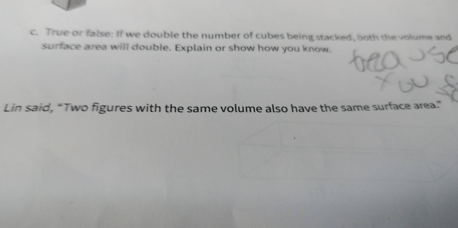 True or false: If we double the number of cubes being stacked, both the volume and 
surface area will double. Explain or show how you know. 
Lin said, “Two figures with the same volume also have the same surface area.”