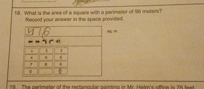 What is the area of a square with a perimeter of 96 meters?
Record your answer in the space provided.
q. m
19. The perimeter of the rectangular painting in Mr. Helm's office is 76 feet