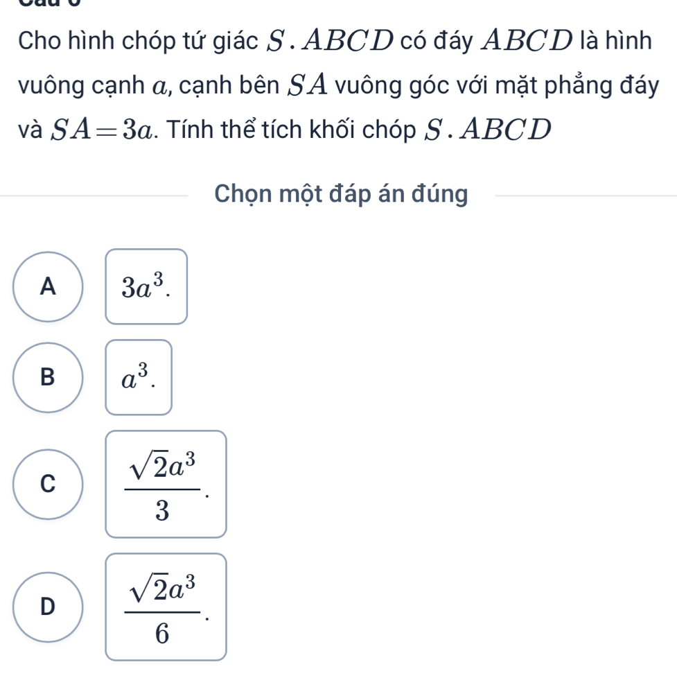 Cho hình chóp tứ giác S . ABCD có đáy ABCD là hình
vuông cạnh α, cạnh bên SA vuông góc với mặt phẳng đáy
và SA=3a. Tính thể tích khối chóp S . ABCD
Chọn một đáp án đúng
A 3a^3.
B a^3.
C  sqrt(2)a^3/3 .
D  sqrt(2)a^3/6 .