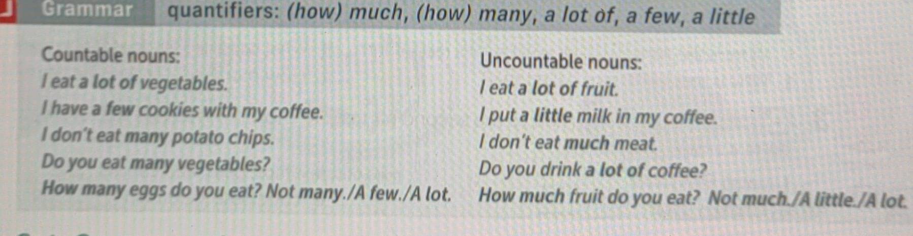 Grammar quantifiers: (how) much, (how) many, a lot of, a few, a little 
Countable nouns: Uncountable nouns: 
I eat a lot of vegetables. I eat a lot of fruit. 
I have a few cookies with my coffee. I put a little milk in my coffee. 
I don’t eat many potato chips. I don’t eat much meat. 
Do you eat many vegetables? Do you drink a lot of coffee? 
How many eggs do you eat? Not many./A few./A lot. How much fruit do you eat? Not much./A little./A lot.