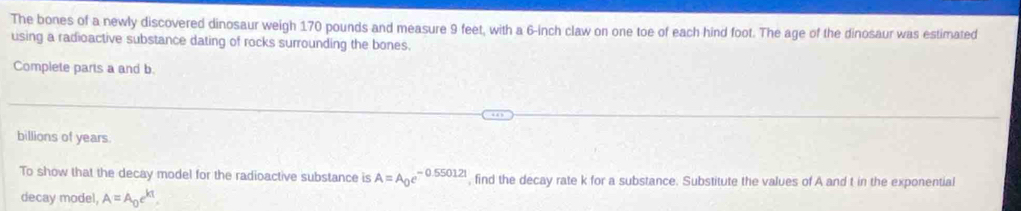 The bones of a newly discovered dinosaur weigh 170 pounds and measure 9 feet, with a 6-inch claw on one toe of each hind foot. The age of the dinosaur was estimated 
using a radioactive substance dating of rocks surrounding the bones. 
Complete parts a and b. 
billions of years. 
To show that the decay model for the radioactive substance is A=A_0e^(-0.550121) , find the decay rate k for a substance. Substitute the values of A and t in the exponential 
decay model A=A_0e^(kt).