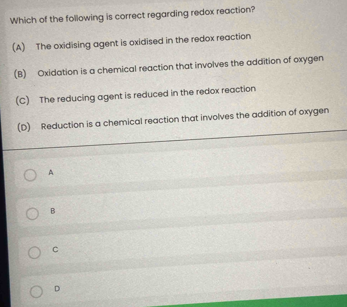 Which of the following is correct regarding redox reaction?
(A) The oxidising agent is oxidised in the redox reaction
(B) Oxidation is a chemical reaction that involves the addition of oxygen
(C) The reducing agent is reduced in the redox reaction
(D) Reduction is a chemical reaction that involves the addition of oxygen
A
B
C
D