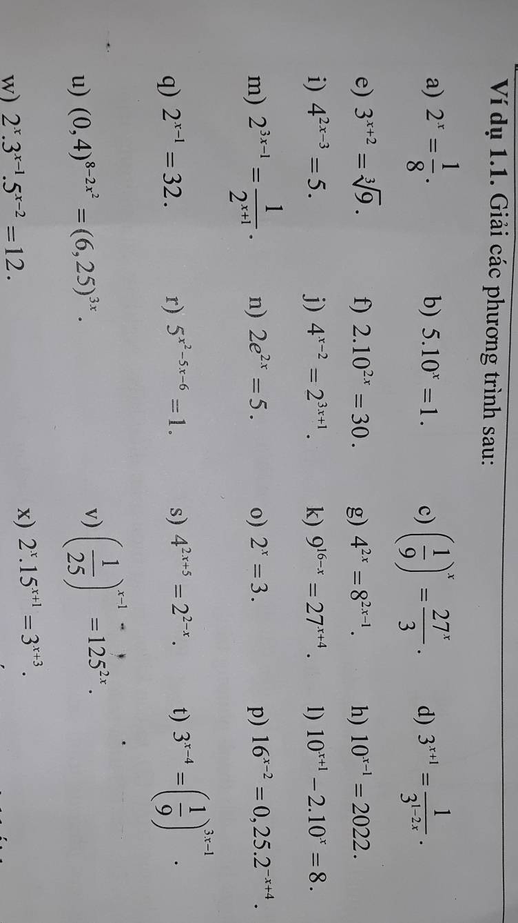 Ví dụ 1.1. Giải các phương trình sau: 
a) 2^x= 1/8 . b) 5.10^x=1. d) 3^(x+1)= 1/3^(1-2x) . 
c) ( 1/9 )^x= 27^x/3 . 
e) 3^(x+2)=sqrt[3](9). f) 2.10^(2x)=30. g) 4^(2x)=8^(2x-1). h) 10^(x-1)=2022. 
i) 4^(2x-3)=5. j) 4^(x-2)=2^(3x+1). k) 9^(16-x)=27^(x+4). 1) 10^(x+1)-2.10^x=8. 
m) 2^(3x-1)= 1/2^(x+1) . n) 2e^(2x)=5. o) 2^x=3. p) 16^(x-2)=0,25.2^(-x+4). 
q) 2^(x-1)=32. r) 5^(x^2)-5x-6=1. s) 4^(2x+5)=2^(2-x). t) 3^(x-4)=( 1/9 )^3x-1. 
u) (0,4)^8-2x^2=(6,25)^3x. 
v) ( 1/25 )^x-1=125^(2x). 
w) 2^x.3^(x-1).5^(x-2)=12. 
x) 2^x.15^(x+1)=3^(x+3).