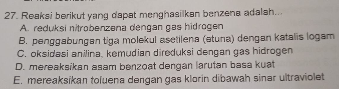 Reaksi berikut yang dapat menghasilkan benzena adalah...
A. reduksi nitrobenzena dengan gas hidrogen
B. penggabungan tiga molekul asetilena (etuna) dengan katalis logam
C. oksidasi anilina, kemudian direduksi dengan gas hidrogen
D. mereaksikan asam benzoat dengan larutan basa kuat
E. mereaksikan toluena dengan gas klorin dibawah sinar ultraviolet