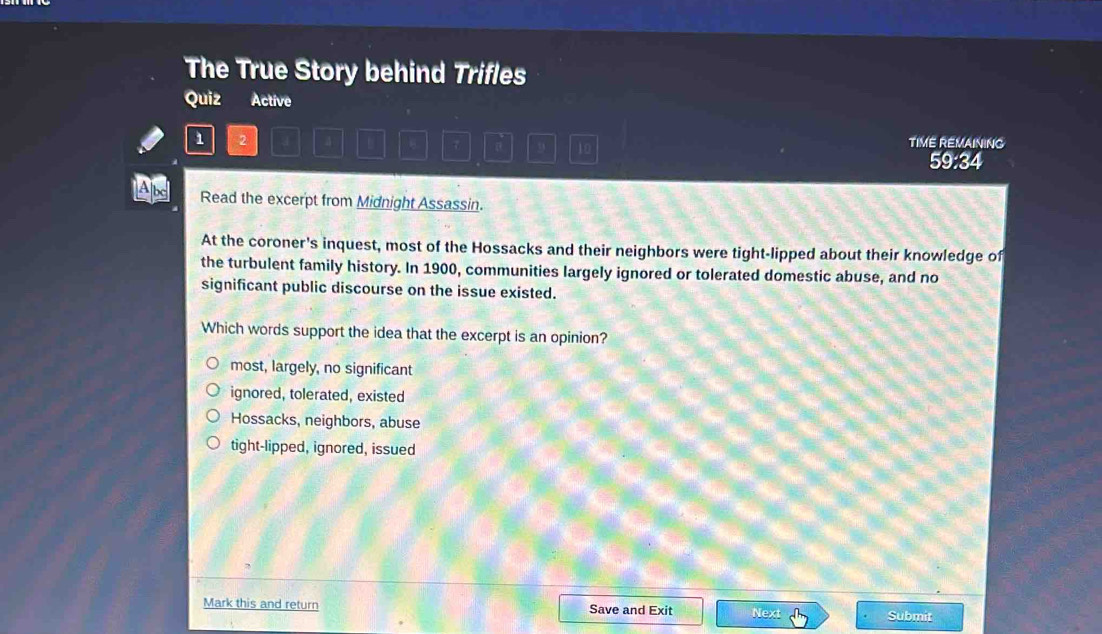 The True Story behind Trifles
Quiz Active
1 2 4 TIME REMAINING
7 9 10 59:34
Read the excerpt from Midnight Assassin.
At the coroner's inquest, most of the Hossacks and their neighbors were tight-lipped about their knowledge of
the turbulent family history. In 1900, communities largely ignored or tolerated domestic abuse, and no
significant public discourse on the issue existed.
Which words support the idea that the excerpt is an opinion?
most, largely, no significant
ignored, tolerated, existed
Hossacks, neighbors, abuse
tight-lipped, ignored, issued
Mark this and return Save and Exit Next Submit