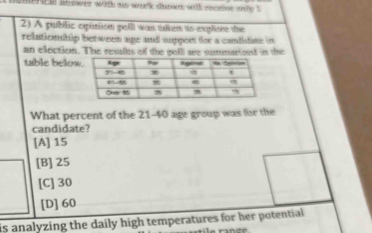 al answer with as work down wil conde oly ? 
2) A public opition polll was taken is expliore the
relationship between age and suppont for a candidue in
an election. The results of the poll are summarized in the
table below
What percent of the 21-40 age group was for the
candidate?
[A]15
[B]25
[C] 30
[D]60
is analyzing the daily high temperatures for her potential