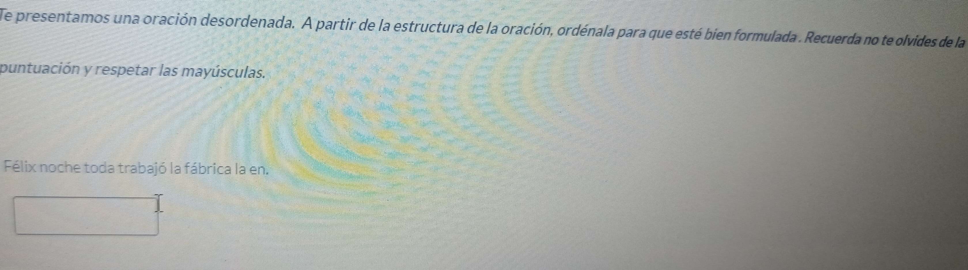 Te presentamos una oración desordenada. A partir de la estructura de la oración, ordénala para que esté bien formulada . Recuerda no te olvides de la 
puntuación y respetar las mayúsculas. 
Félix noche toda trabajó la fábrica la en. 
□ 
 □ /□  