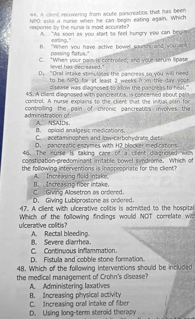 A client recovering from acute pancreatitis that has been
NPO asks a nurse when he can begin eating again. Which
response by the nurse is most accurate?
A. “As soon as you start to feel hungry you can begin
eating.”
B. “When you have active bowel sounds and you are
passing flatus.”
C. “When your pain is controlled, and your serum lipase
level has decreased.”
D. “Oral intake stimulates the pancreas so you will need
to be NPO for at least 2 weeks from the day your
disease was diagnosed to allow the pancreas to heal.”
45. A client diagnosed with pancreatitis, is concerned about pain
control. A nurse explains to the client that the initial plan for
controlling the pain of chronic pancreatitis involves the
administration of:
A. NSAIDs.
B. opioid analgesic medications.
C. acetaminophen and low-carbohydrate diet.
D. pancreatic enzymes with H2 blocker medications.
46. The nurse is taking care of a client diagnosed with
constipation-predominant irritable bowel syndrome. Which of
the following interventions is inappropriate for the client?
A. Increasing fluid intake.
B. Increasing fiber intake.
C. Giving Alosetron as ordered.
D. Giving Lubiprostone as ordered.
47. A client with ulcerative colitis is admitted to the hospital
Which of the following findings would NOT correlate with
ulcerative colitis?
A. Rectal bleeding.
B. Severe diarrhea.
C. Continuous inflammation.
D. Fistula and cobble stone formation.
48. Which of the following interventions should be included
the medical management of Crohn’s disease?
A. Administering laxatives
B. Increasing physical activity
C. Increasing oral intake of fiber
D. Using long-term steroid therapy