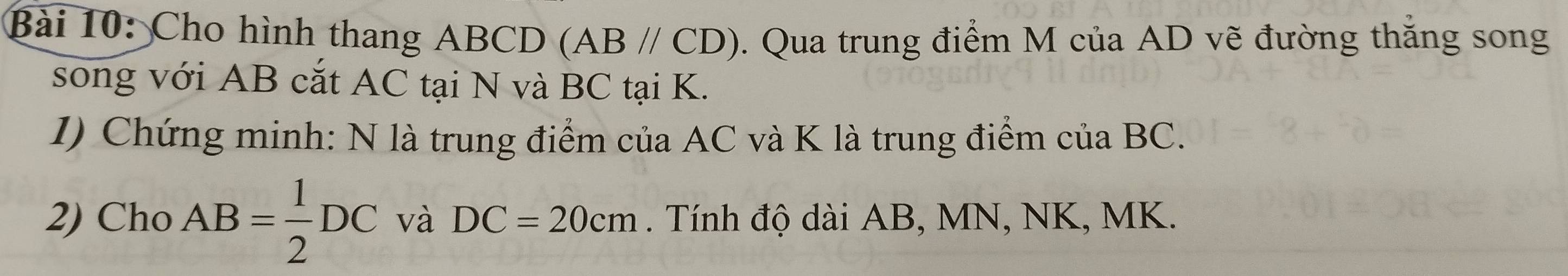 Cho hình thang ABCD (AB//CD). Qua trung điểm M của AD vẽ đường thăng song 
song với AB cắt AC tại N và BC tại K. 
1) Chứng minh: N là trung điểm của AC và K là trung điểm của BC. 
2) Cho AB= 1/2 DC và DC=20cm. Tính độ dài AB, MN, NK, MK.