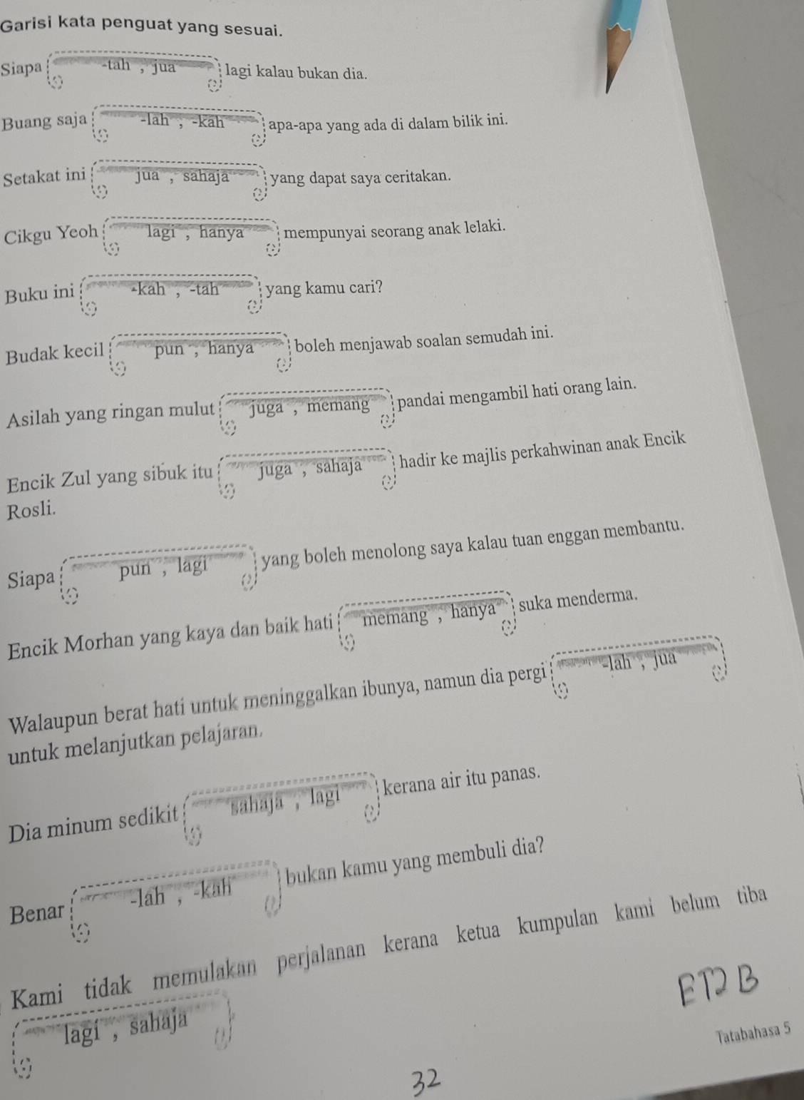 Garisi kata penguat yang sesuai. 
Siapa -tah , jua lagi kalau bukan dia. 
a 
Buang saja lah , -kah apa-apa yang ada di dalam bilik ini. 
Setakat ini jua , sahaja yang dapat saya ceritakan. 
Cikgu Yeoh lagi ， hanya mempunyai seorang anak lelaki. 
Buku ini -kah , -tah yang kamu cari? 
a 
Budak kecil pun , hanya boleh menjawab soalan semudah ini. 
Asilah yang ringan mulut juga , memang pandai mengambil hati orang lain. 
Encik Zul yang sibuk itu juga ， sahaja hadir ke majlis perkahwinan anak Encik 
Rosli. 
Siapa pun , lagi yang boleh menolong saya kalau tuan enggan membantu. 
Encik Morhan yang kaya dan baik hati memang , hanya suka menderma. 
Walaupun berat hati untuk meninggalkan ibunya, namun dia pergi ah jua 
untuk melanjutkan pelajaran. 
Dia minum sedikit sahaja 、 lagi kerana air itu panas. 
Benar lah , -kah bukan kamu yang membuli dia? 
Kami tidak memulakan perjalanan kerana ketua kumpulan kami belum tiba 
ED 
lagí , sahaja 
Tatabahasa 5