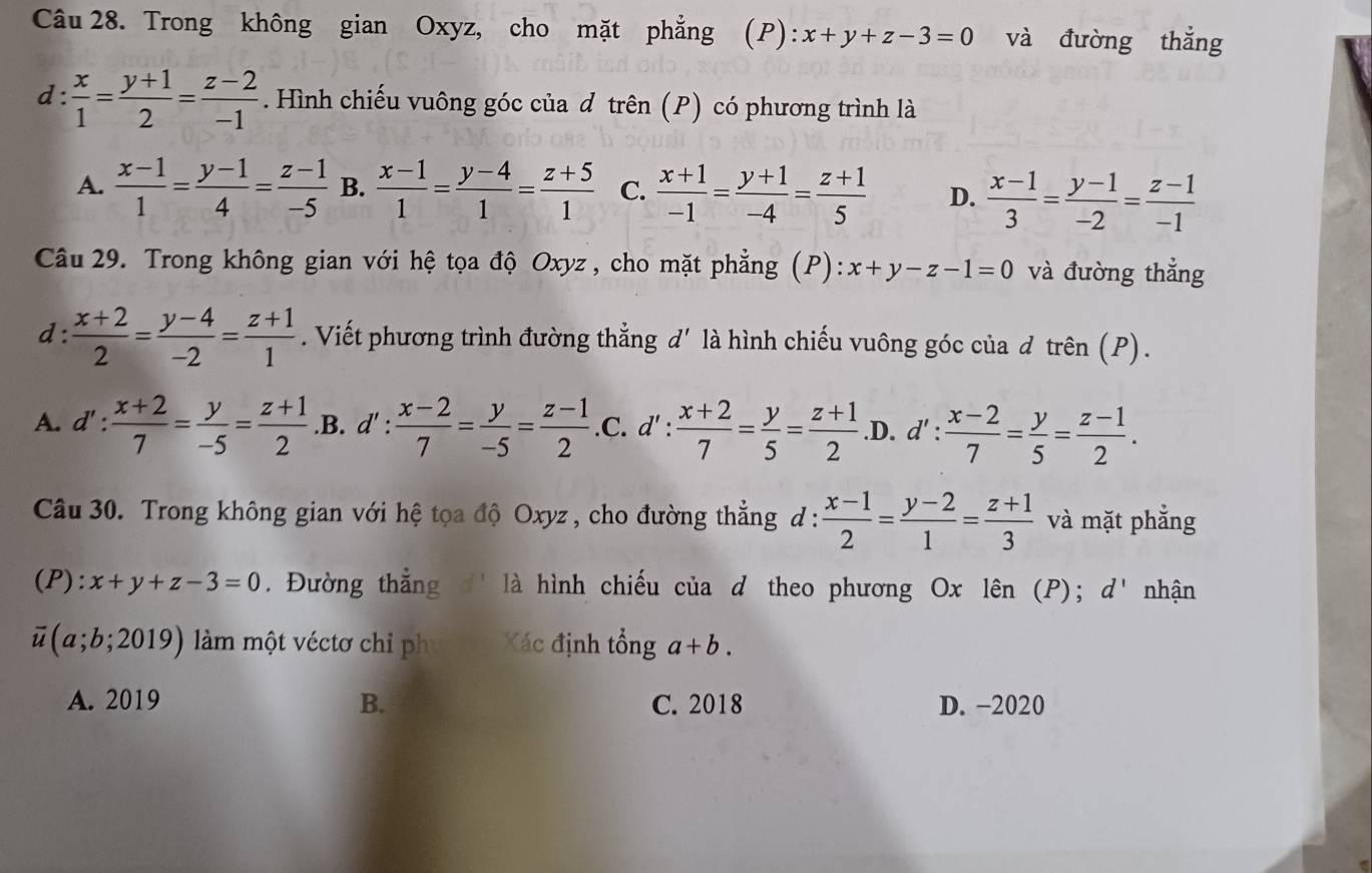 Trong không gian Oxyz, cho mặt phẳng (P): x+y+z-3=0 và đường thắng
d:  x/1 = (y+1)/2 = (z-2)/-1 . Hình chiếu vuông góc của đ trên (P) có phương trình là
A.  (x-1)/1 = (y-1)/4 = (z-1)/-5  B.  (x-1)/1 = (y-4)/1 = (z+5)/1  C.  (x+1)/-1 = (y+1)/-4 = (z+1)/5  D.  (x-1)/3 = (y-1)/-2 = (z-1)/-1 
Câu 29. Trong không gian với hệ tọa độ Oxyz , cho mặt phẳng (P): x+y-z-1=0 và đường thắng
d :  (x+2)/2 = (y-4)/-2 = (z+1)/1 . Viết phương trình đường thẳng d' là hình chiếu vuông góc của d trên (P).
A. d': (x+2)/7 = y/-5 = (z+1)/2  .B. d' :  (x-2)/7 = y/-5 = (z-1)/2  .C. d': (x+2)/7 = y/5 = (z+1)/2  .D. d': (x-2)/7 = y/5 = (z-1)/2 .
Câu 30. Trong không gian với hệ tọa độ Oxyz , cho đường thẳng d :  (x-1)/2 = (y-2)/1 = (z+1)/3  và mặt phẳng
(P) :x+y+z-3=0. Đường thắng  là hình chiếu của d theo phương Ox lên (P); d' nhận
overline u(a;b;2019) àm một véctơ chỉ ph Xác định tổng a+b.
A. 2019 B. C. 2018 D. -2020