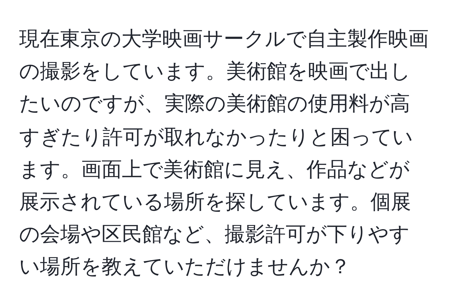 現在東京の大学映画サークルで自主製作映画の撮影をしています。美術館を映画で出したいのですが、実際の美術館の使用料が高すぎたり許可が取れなかったりと困っています。画面上で美術館に見え、作品などが展示されている場所を探しています。個展の会場や区民館など、撮影許可が下りやすい場所を教えていただけませんか？