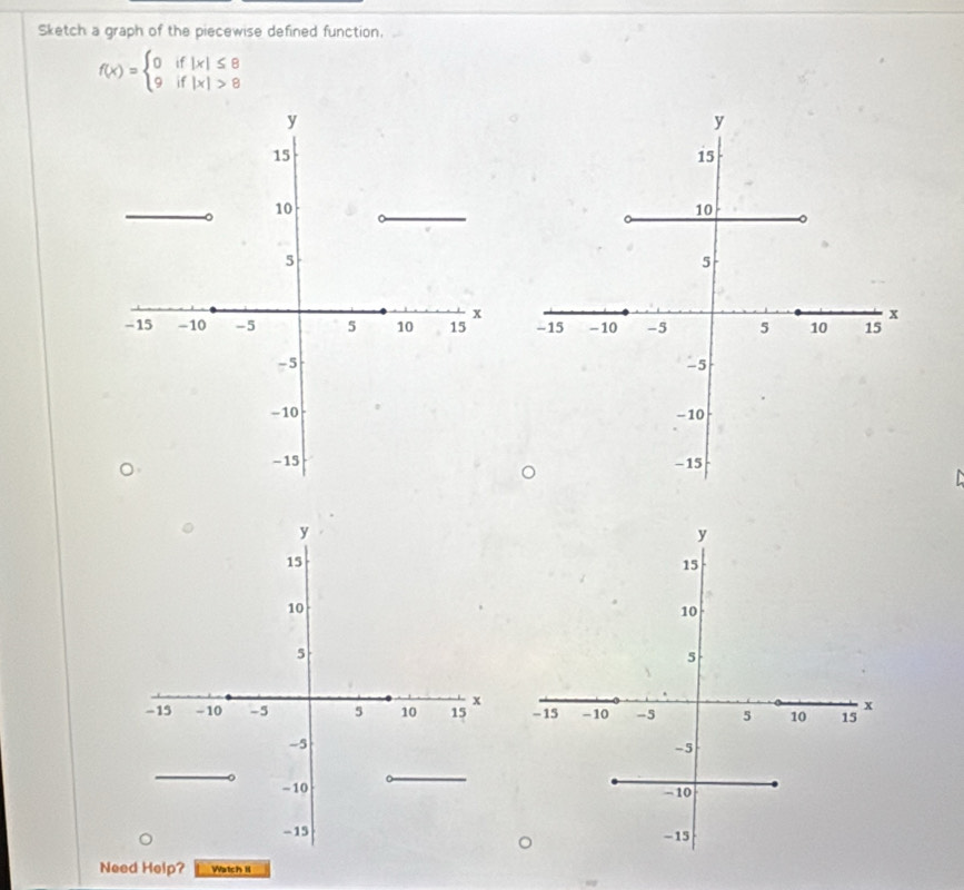 Sketch a graph of the piecewise defined function,
f(x)=beginarrayl 0if|x|≤ 8 9if|x|>8endarray.

y
15
10
5
x
-15 - 10 -5 5 10 15
-5
-10
-15
Need Help? Watch II