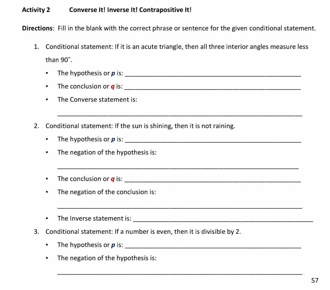 Activity 2 Converse It! Inverse It! Contrapositive It! 
Directions: Fill in the blank with the correct phrase or sentence for the given conditional statement. 
1. Conditional statement: If it is an acute triangle, then all three interior angles measure less 
than 90°. 
The hypothesis or p is:_ 
The conclusion or q is:_ 
The Converse statement is: 
_ 
2. Conditional statement: If the sun is shining, then it is not raining. 
The hypothesis or p is:_ 
The negation of the hypothesis is: 
_ 
The conclusion or q is:_ 
The negation of the conclusion is: 
_ 
The Inverse statement is:_ 
3. Conditional statement: If a number is even, then it is divisible by 2. 
The hypothesis or p is:_ 
The negation of the hypothesis is: 
_ 
57