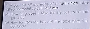 A ball rolls off the edge of a 1.5 m high table 
with a horizontal velocity of 3 m/s
(a) How long does it take for the ball to hit the 
ground ? 
(b) How far from the base of the table does the 
ball land?