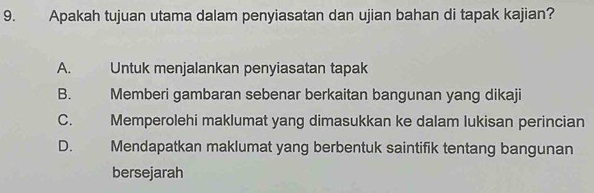 Apakah tujuan utama dalam penyiasatan dan ujian bahan di tapak kajian?
A. Untuk menjalankan penyiasatan tapak
B. Memberi gambaran sebenar berkaitan bangunan yang dikaji
C. Memperolehi maklumat yang dimasukkan ke dalam lukisan perincian
D. Mendapatkan maklumat yang berbentuk saintifik tentang bangunan
bersejarah