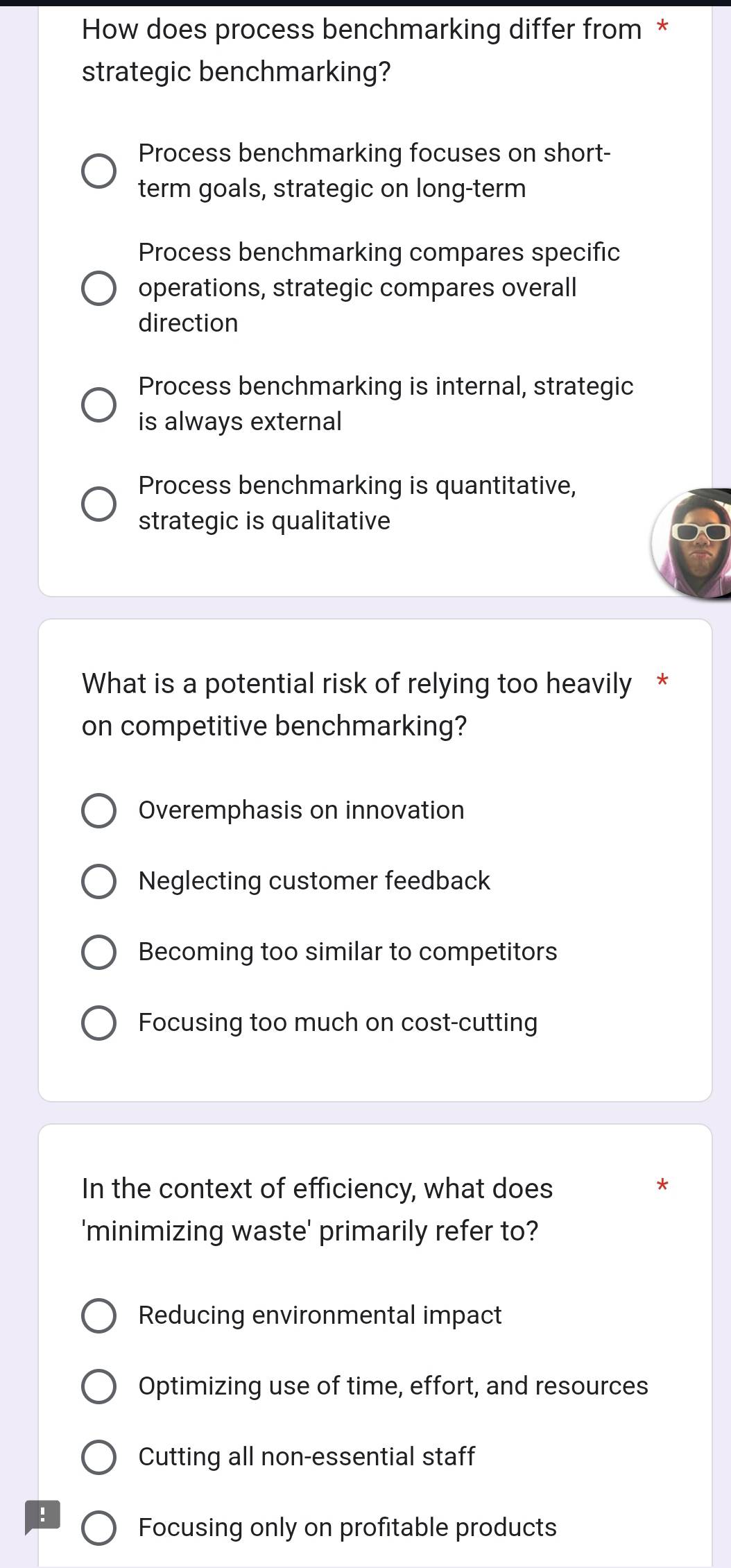 How does process benchmarking differ from *
strategic benchmarking?
Process benchmarking focuses on short-
term goals, strategic on long-term
Process benchmarking compares specific
operations, strategic compares overall
direction
Process benchmarking is internal, strategic
is always external
Process benchmarking is quantitative,
strategic is qualitative
What is a potential risk of relying too heavily *
on competitive benchmarking?
Overemphasis on innovation
Neglecting customer feedback
Becoming too similar to competitors
Focusing too much on cost-cutting
In the context of efficiency, what does
*
'minimizing waste' primarily refer to?
Reducing environmental impact
Optimizing use of time, effort, and resources
Cutting all non-essential staff
!
Focusing only on profitable products