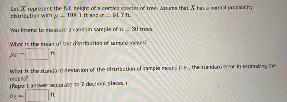 Let X represent the full height of a certain species of tree. Assume that X has a normal probability 
distribution with mu =198.1ft and sigma =91.7ft. 
You intend to measure a random sample of n=30 trees. 
What is the mean of the distribution of sample means?
mu _overline x=□ ft
What is the standard deviation of the distribution of sample means (i.e., the standard error in estimating the 
mean)? 
(Report answer accurate to 2 decimal places.)
sigma _x=□ ft