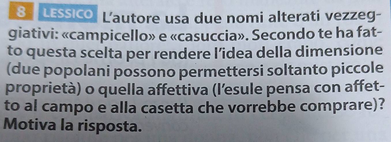 LESSICO Lautore usa due nomi alterati vezzeg- 
giativi: «campicello» e «casuccia». Secondo te ha fat- 
to questa scelta per rendere l’idea della dimensione 
(due popolani possono permettersi soltanto piccole 
proprietà) o quella affettiva (l’esule pensa con affet- 
to al campo e alla casetta che vorrebbe comprare)? 
Motiva la risposta.