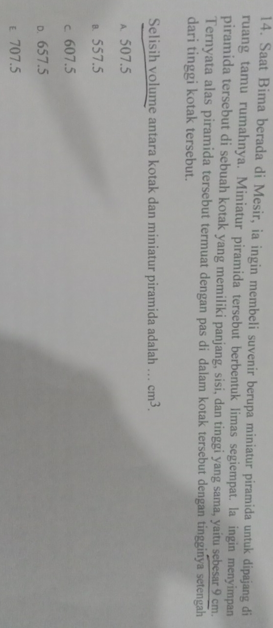 Saat Bima berada di Mesir, ia ingin membeli suvenir berupa miniatur piramida untuk dipajang di
ruang tamu rumahnya. Miniatur piramida tersebut berbentuk limas segiempat. la ingin menyimpan
piramida tersebut di sebuah kotak yang memiliki panjang, sisi, dan tinggi yang sama, yaítu sebesar 9 cm.
Ternyata alas piramida tersebut termuat dengan pas di dalam kotak tersebut dengan tingginya setengah
dari tinggi kotak tersebut.
Selisih volume antara kotak dan miniatur piramida adalah ... cm^3.
A. 507.5
B. 557.5
c. 607.5
D. 657.5
ε 707.5