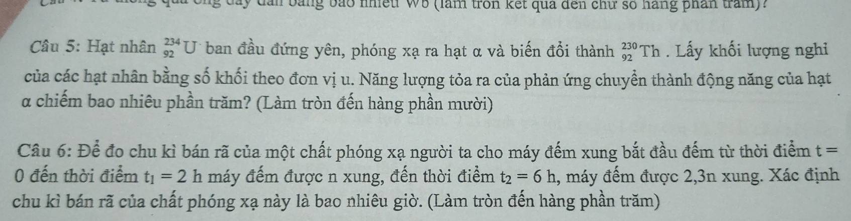 a y dân bằng bao nhetr wb (làm tron kết qua đến chữ số hàng phân tram)? 
Câu 5: Hạt nhân beginarrayr 234 92endarray U ban đầu đứng yên, phóng xạ ra hạt α và biến đổi thành _(92)^(230)Th. Lấy khối lượng nghi 
của các hạt nhân bằng số khối theo đơn vị u. Năng lượng tỏa ra của phản ứng chuyền thành động năng của hạt 
α chiếm bao nhiêu phần trăm? (Làm tròn đến hàng phần mười) 
Câu 6:Dhat e đo chu kì bán rã của một chất phóng xạ người ta cho máy đếm xung bắt đầu đếm từ thời điểm t=
0 đến thời điểm t_1=2 h máy đếm được n xung, đến thời điểm t_2=6h , máy đếm được 2, 3n xung. Xác định 
chu kì bán rã của chất phóng xạ này là bao nhiêu giờ. (Làm tròn đến hàng phần trăm)