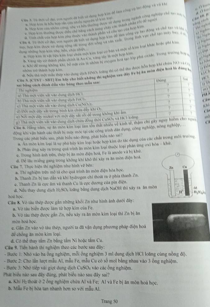 Còm 3. Từ thời có đạ, coa người đã biộ sử dụng hợp kim đề làm công vụ lạo động và vũ khi
# Hợp kim là hòa hợp tăn của nhiền nguyên tổ kim loại
càng cách
B Hcp Kim của nhóm cứng, nhợ và bên thường được sử dụng trong ngành cộng nghiệp chế tại mày 1,
4 Tep kon thường được điều chế bằng cách nưng chây các thành phần rồi đề ngườ
d. Tình chức của hợp kim phụ thuộc vào thành phần và cân tạo của hợp tan
Ciu 4 Từ tời có đạc, coa người đã biệt sử dụng hợp kim đề làm công cụ lạo động và chế tạo vớ kh thi  ng h t
mas, hợp kim được xử dụng rồng rải trong đời xông và xăn xuất, Trong lĩnh vực chế tạo máy bay, ở 1  ' Hgâ
4 ị Nigän
a. Hợp kim là với liệu kim loại chia mội kim loại cơ bản và một số kim loại khác hoặc phi kim     
Vụng những hợp kim nhẹ, bên, chịu nhiệ
B. Vàng tây có thành phần chính là Au-Cu, vàng tây là mội hợp kim
6. Khi đề vong không khi, bề mặt của là nhóm bị oxygen hoa tạo tớp phủ oxide. Trong trường hợp m
= )Đột
NOs loàng thi có thể thu dược hỗn hợp khí chứa NO và Cr   N  
nhóm và thành hợp kim.
ị ăn môn điện hoà là đùng ha
n bộ
('
l
.
u
i
â
Cầu 6. Hằng năm, sự ân môn kim loại lào
động khi vận hành các thiết bị máy móc tại các công trình dân dụng, công nghiệp, nônC
Trong các phát biểu sau, phát biểu nào đùng, phát biểu nào sai?
*. Ăn môn kim loại là sự phá hủy kim loại hoặc hợp kim do tác dụng của các chất trong môi trường
B. Phần ứng xây ra trong quá trình ăn môn kim loại thuộc loại phản ứng oxỉ hóa - khứ.
c. Trong hình ảnh trên, thép bị ăn mòn điện hoá, Fe là anode và bị khử.
đ. Để lầu miềng gang trong không khi khô thi xảy ra ăn mòn điện hoá.
Câu 7. Thực hiện thí nghiệm như hình về bên:
Zn Cu
a. Thí nghiệm trên mô tả cho quá trình ăn môn điện hóa học.
b. Thanh Zn bị tan dẫn và khí hydrogen chỉ thoát ra ở phía thanh Zn.
c. Thanh Zn là cực âm và thanh Cu là cực dương của pin điện.
4 Nếu thay dung dịch H:SO₄ loãng bằng dung dịch NaOH thi xây ra ăn mòn
dd
30°
hod học.
Câu & Vô tàu thép được gắn những khối Zn như hình ảnh dưới đây:
. Vô tàu biển được làm từ hợp kim của Fe.
b. Vô tàu thép được gắn Zn, nều xày ra ăn mòn kim loại thi Zn bị ăn
mòn hoá học.
e. Gần Zn vào vô tàu thép, người ta đã vận dụng phương pháp điện hoá
để chống ăn môn kim loại.
đ. Có thể thay tấm Zn bằng tấm Ni hoặc tấm Cu.
Cầu 9. Tiến hành thí nghiệm theo các bước sau đây:
- Bước 1: Nhỏ vào ba ổng nghiệm, mỗi ổng nghiệm 3 ml dung dịch HCl loãng cùng nồng độ.
- Bước 2: Cho lần lượt mẫu Al, mẫu Fe, mẫu Cu có số mol bằng nhau vào 3 ống nghiệm.
- Bước 3: Nhỏ tiếp vài giọt dung dịch CuSO4 vào các ống nghiệm.
Phát biểu nào sau đây đúng, phát biểu nào sau đây sai?
Khí Hị thoát ở 2 ông nghiệm chứa Al và Fe; Al và Fe bị ăn mòn hoá học.
b. Mẫu Fe bị hòa tan nhanh hơn so với mẫu Al,
Trang 50