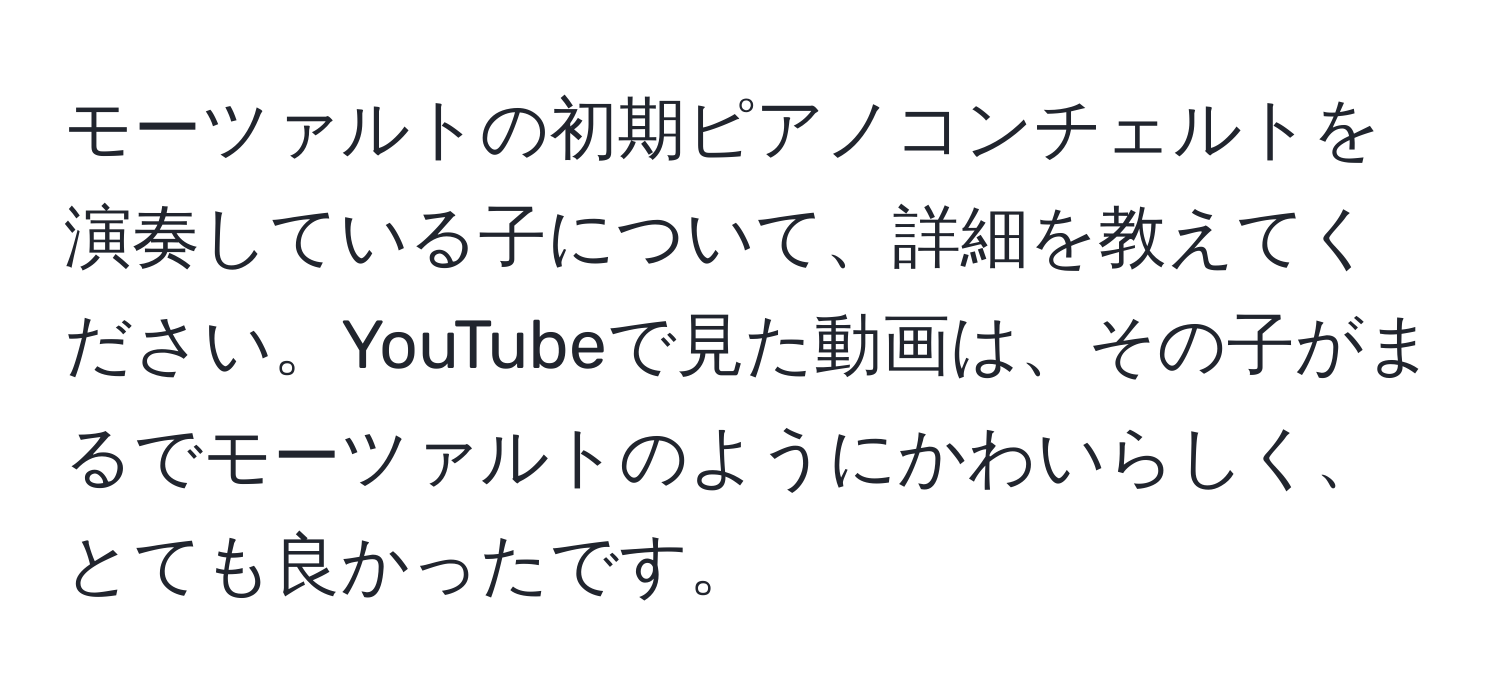 モーツァルトの初期ピアノコンチェルトを演奏している子について、詳細を教えてください。YouTubeで見た動画は、その子がまるでモーツァルトのようにかわいらしく、とても良かったです。