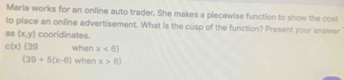 Maria works for an online auto trader. She makes a piecewise function to show the cost 
to place an online advertisement. What is the cusp of the function? Present your answer 
as (x,y) cooridinates.
c(x) 39 when x<6
 39+5(x-6) when x>6