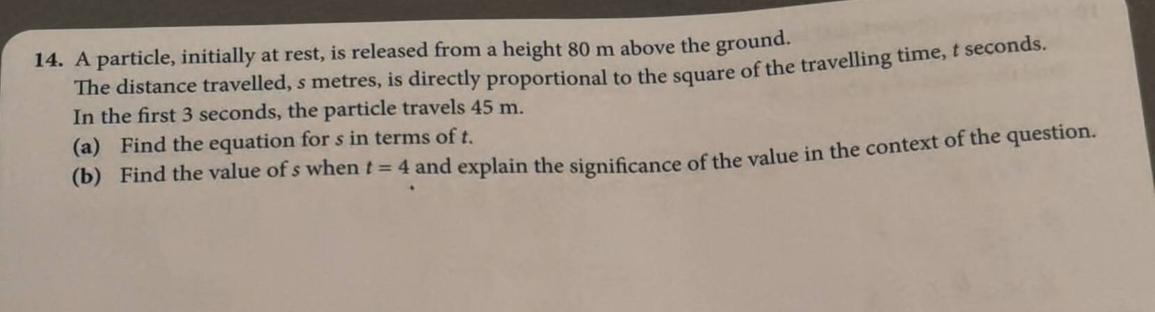 A particle, initially at rest, is released from a height 80 m above the ground. 
The distance travelled, s metres, is directly proportional to the square of the travelling time, t seconds. 
In the first 3 seconds, the particle travels 45 m. 
(a) Find the equation for s in terms of t. 
(b) Find the value of s when t=4 and explain the significance of the value in the context of the question.