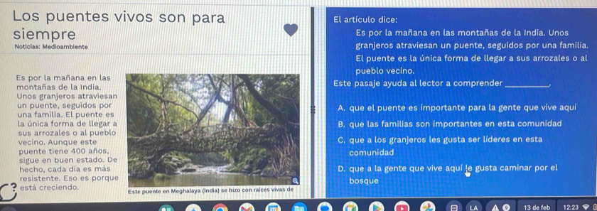 Los puentes vivos son para El artículo dice:
siempre Es por la mañana en las montañas de la India. Unos
Noticias: Medioambiente granjeros atraviesan un puente, seguidos por una familia.
El puente es la única forma de llegar a sus arrozales o al
pueblo vecino.
Es por la mañana en lasEste pasaje ayuda al lector a comprender_
montañas de la India.
Unos granjeros atraviesa
un puente, seguidos por
una familia. El puente esA. que el puente es importante para la gente que vive aqu
la única forma de llegar B. que las familias son importantes en esta comunidad
sus arrozales o al pueblo
vecino. Aunque esteC. que a los granjeros les gusta ser líderes en esta
puente tiene 400 años,comunidad
sigue en buen estado. De
hecho, cada día es másD. que a la gente que vive aquí le gusta caminar por el
resistente. Eso es porqubosque
está creciendo. Este puente en Meg
13 de feb