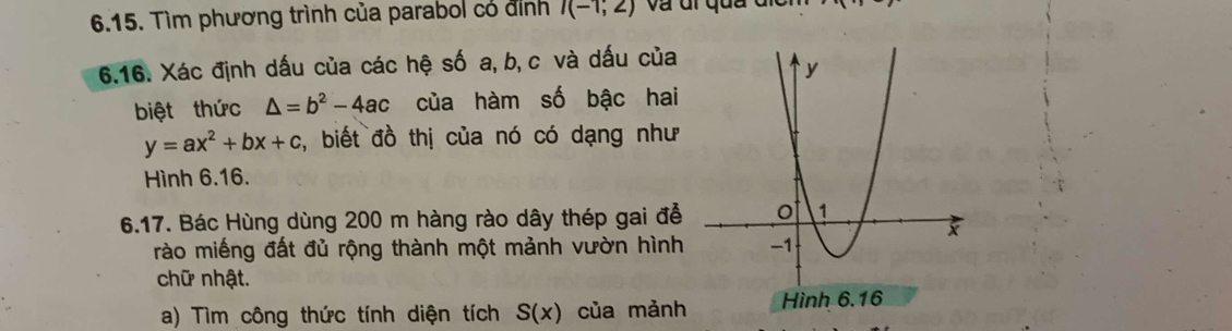 Tìm phương trình của parabol có đỉnh I(-1;2)
6.16. Xác định dấu của các hệ số a, b, c và dấu của 
biệt thức △ =b^2-4ac của hàm số bậc hai
y=ax^2+bx+c , biết đồ thị của nó có dạng như 
Hình 6.16. 
6.17. Bác Hùng dùng 200 m hàng rào dây thép gai đễ 
rào miếng đất đủ rộng thành một mảnh vườn hình 
chữ nhật. 
a) Tìm công thức tính diện tích S(x) của mảnh