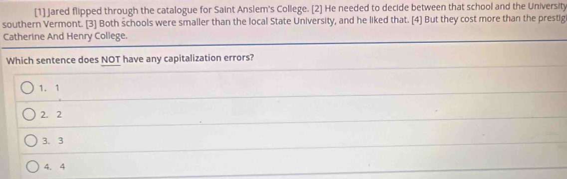 [1] Jared flipped through the catalogue for Saint Anslem's College. [2] He needed to decide between that school and the University
southern Vermont. [3] Both schools were smaller than the local State University, and he liked that. [4] But they cost more than the prestig
Catherine And Henry College.
Which sentence does NOT have any capitalization errors?
1. 1
2. 2
3. 3
4. 4