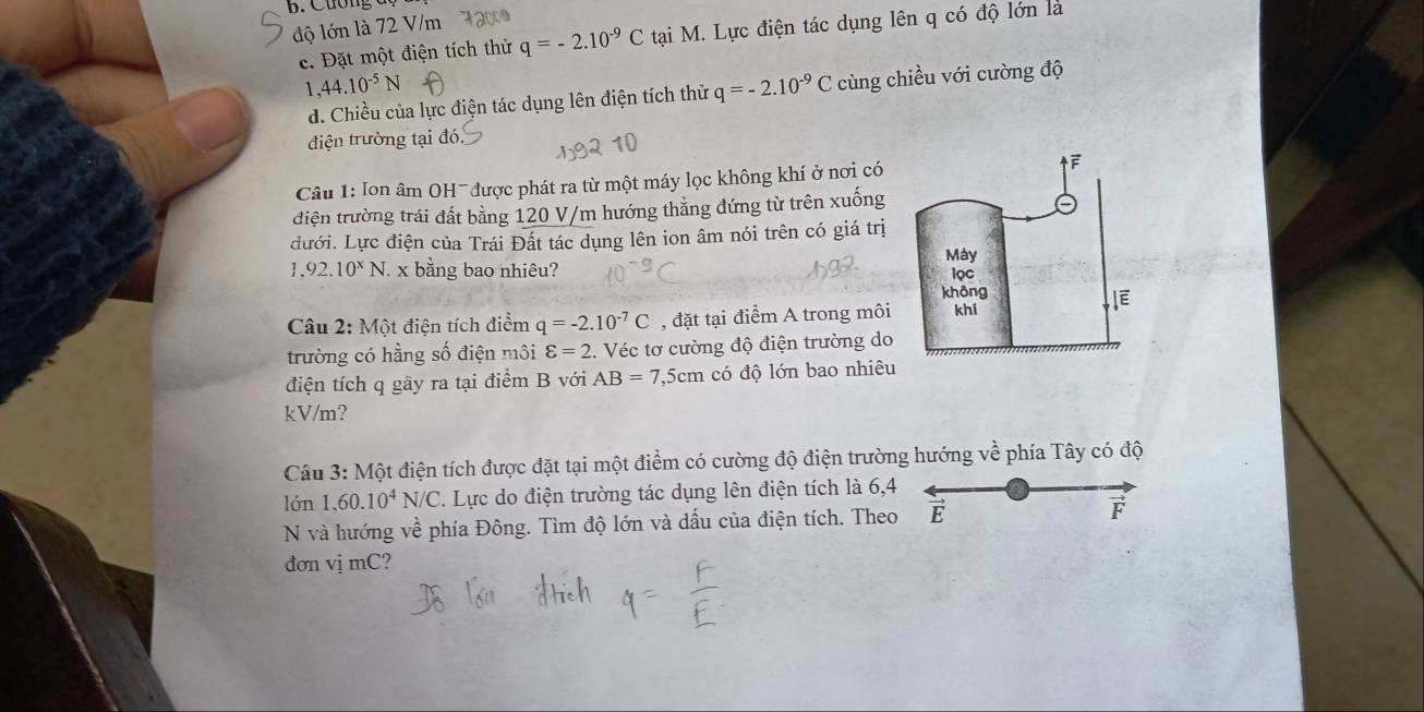 Cương đ
độ lớn là 72 V/m 72000
c. Đặt một điện tích thử q=-2.10^(-9)C tại M. Lực điện tác dụng lên q có độ lớn là
1 ,44.10^(-5)N
d. Chiều của lực điện tác dụng lên điện tích thử q=-2.10^(-9)C cùng chiều với cường độ
điện trường tại đó.
Câu 1: Ion âm OH- được phát ra từ một máy lọc không khí ở nơi có
điện trường trái đất bằng 120 V/m hướng thẳng đứng từ trên xuống
dưới. Lực điện của Trái Đất tác dụng lên ion âm nói trên có giá trị
1,92.10^xN. x bằng bao nhiêu? 
Câu 2: Một điện tích điểm q=-2.10^(-7)C , đặt tại điểm A trong môi
trường có hằng số điện môi varepsilon =2. . Véc tơ cường độ điện trường do
điện tích q gây ra tại điểm B với AB=7,5cm có độ lớn bao nhiêu
kV/m?
Câu 3: Một điện tích được đặt tại một điểm có cường độ điện trường hướng về phía Tây có độ
lón 1,60.10^4N/C 7. Lực do điện trường tác dụng lên điện tích là 6,4
N và hướng về phía Đông. Tìm độ lớn và dấu của điện tích. Theo É F
đơn vị mC?