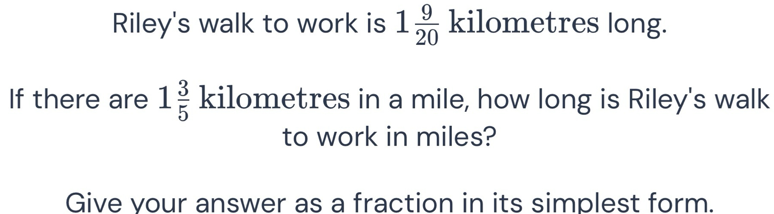 Riley's walk to work is 1 9/20  kilometres long. 
If there are 1 3/5  kilometres in a mile, how long is Riley's walk 
to work in miles? 
Give your answer as a fraction in its simplest form.