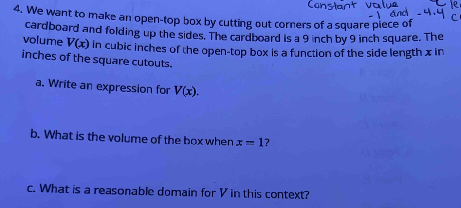 We want to make an open-top box by cutting out corners of a square piece of 
cardboard and folding up the sides. The cardboard is a 9 inch by 9 inch square. The 
volume V(x) in cubic inches of the open-top box is a function of the side length x in 
inches of the square cutouts. 
a. Write an expression for V(x). 
b. What is the volume of the box when x=1
c. What is a reasonable domain for V in this context?