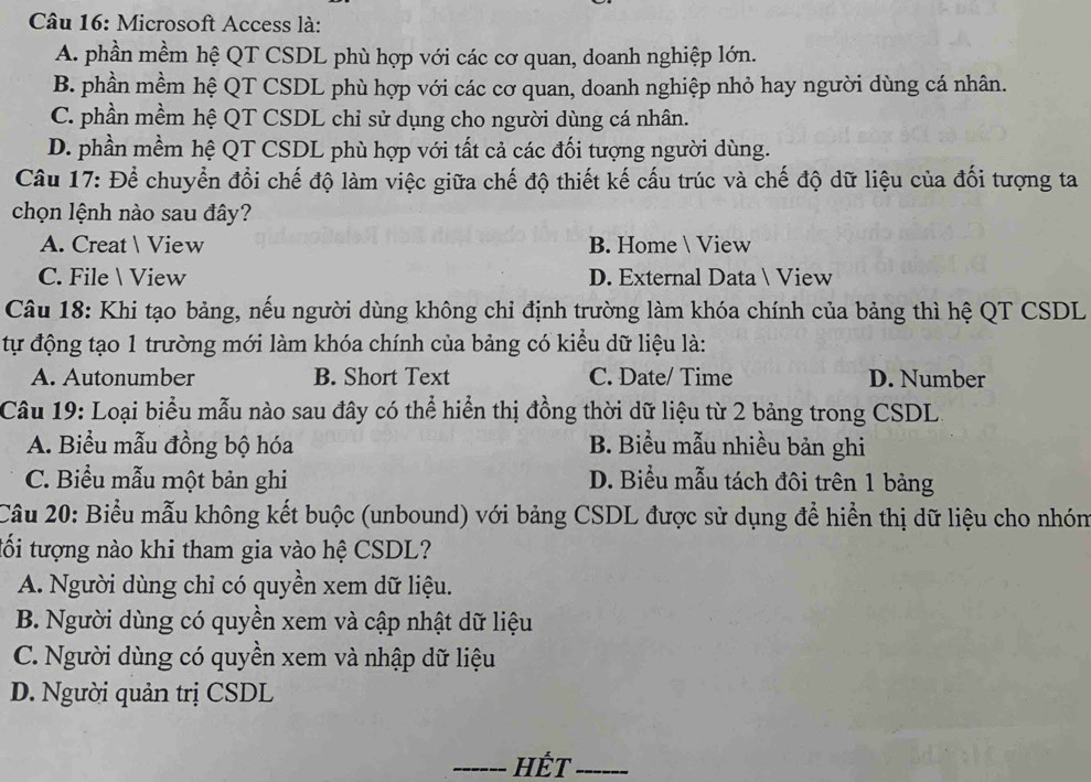 Microsoft Access là:
A. phần mềm hệ QT CSDL phù hợp với các cơ quan, doanh nghiệp lớn.
B. phần mềm hệ QT CSDL phù hợp với các cơ quan, doanh nghiệp nhỏ hay người dùng cá nhân.
C. phần mềm hệ QT CSDL chỉ sử dụng cho người dùng cá nhân.
D. phần mềm hệ QT CSDL phù hợp với tất cả các đối tượng người dùng.
Câu 17: Để chuyển đổi chế độ làm việc giữa chế độ thiết kế cấu trúc và chế độ dữ liệu của đối tượng ta
chọn lệnh nào sau đây?
A. Creat  View B. Home  View
C. File View D. External Data  View
Câu 18: Khi tạo bảng, nếu người dùng không chỉ định trường làm khóa chính của bảng thì hệ QT CSDL
tự động tạo 1 trường mới làm khóa chính của bảng có kiểu dữ liệu là:
A. Autonumber B. Short Text C. Date/ Time D. Number
Câu 19: Loại biểu mẫu nào sau đây có thể hiển thị đồng thời dữ liệu từ 2 bảng trong CSDL.
A. Biểu mẫu đồng bộ hóa B. Biểu mẫu nhiều bản ghi
C. Biểu mẫu một bản ghi D. Biểu mẫu tách đôi trên 1 bảng
Câu 20: Biểu mẫu không kết buộc (unbound) với bảng CSDL được sử dụng để hiển thị dữ liệu cho nhón
tối tượng nào khi tham gia vào hệ CSDL?
A. Người dùng chỉ có quyền xem dữ liệu.
B. Người dùng có quyền xem và cập nhật dữ liệu
C. Người dùng có quyền xem và nhập dữ liệu
D. Người quản trị CSDL
_hÉt_