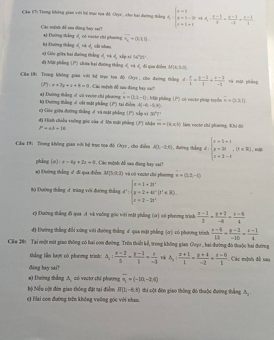 Trong không gian với hệ trục tọa độ Oxyz , cho hai đường thẳng d_1:beginarrayl x=1 y=1-2t z=1+tendarray. và d_2: (x-1)/3 = (y-1)/-2 = (z-1)/1 .
Các mệnh đề sau đúng hay sai?
a) Đường thẳng d_1 có vectơ chỉ phương overline u_4=(1;1;1).
b) Đường thằng d_1 và d_2 cắt nhau.
c) Góc giữa hai đường thẳng d_1 và d_2 xấp xī 54°25'.
d) Mặt phẳng (P) chứa hai đường thẳng d_1 và đị đi qua điểm M(4;3;0).
Câu 18: Trong không gian vhat Oi hệ trục tọa độ Oxyz, cho đường thẳng d: x/1 = (y-1)/1 = (z-2)/-1  và mặt phẳng
(P):x+2y+z+8=0 Các mệnh đề sau đúng hay sai?
a) Đường thẳng đ có vectơ chỉ phương vector u=(1;1;-1); Mặt phẳng (P) có vectơ pháp tuyến overline n=(1;2;1).
b) Đường thẳng đ cắt mặt phẳng (P) tại điểm A(-6;-5;8).
c) Góc giữa đường thẳng đ và mặt phẳng (P) xấp xỉ 30°7'
d) Hình chiếu vuông góc của d lên mặt phẳng (P) nhận overline m=(4;a;b) làm vectơ chỉ phương. Khi đó
P=a.b=16
Câu 19: Trong không gian với hệ trục tọa độ Oxyz , cho điểm A(1;-2;6) , đường thẳng d:beginarrayl x=5+t y=2t,(t∈ R) z=2-tendarray. , mặt
phẳng (α) : x-4y+2z=0. Các mệnh đề sau đúng hay sai?
a) Đường thẳng đ đi qua điểm M(5;0;2) và có vectơ chỉ phương u=(1;2;-1)
b) Đường thẳng đ trùng với đường thẳng d^1:beginarrayl x=1+2t^1 y=2+4t^1(t^1∈ R). z=2-2t^1endarray.
c) Đường thẳng đi qua A và vuông góc với mặt phẳng (α) có phương trình  (x-1)/2 = (y+2)/-8 = (z-6)/4 
d) Đường thẳng đổi xứng với đường thẳng d qua mặt phẳng (α) có phương trình  (z-6)/13 = (y-2)/-10 = (z-1)/4 
Câu 20: Tại một nút giao thông có hai con đường. Trên thiết kế, trong không gian Oxyz , hai đường đó thuộc hai đường
thẳng lần lượt có phương trình: △ _1: (x-2)/5 = (y-1)/1 = z/-3  và △ _2: (x+1)/1 = (y+4)/-2 = (z-6)/1 . Các mệnh đề sau
đúng hay sai?
a) Đường thẳng △ _1 có vectơ chỉ phương overline u_1=(-10;-2;6)
b) Nếu cột đèn giao thông đặt tại điểm H(1;-8;8) thì cột đèn giao thông đó thuộc đường thẳng △ _2.
c) Hai con đường trên không vuông góc với nhau.