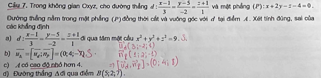 Trong không gian Oxyz, cho đường thẳng đ :  (x-1)/3 = (y-5)/-2 = (z+1)/1  và mặt phẳng (P): x+2y-z-4=0. 
Đường thẳng nằm trong mặt phẳng (P) đồng thời cắt và vuông góc với tại điểm A. Xét tính đúng, sai của 
các khẳng định 
a) d: (x-1)/3 = (y-5)/-2 = (z+1)/1  đi qua tâm mặt cầu x^2+y^2+z^2=9. S, 
b) overline u_a=[overline u_d;overline n_p]=(0;4;-overline x
c) A có cao độ nhỏ hơn 4. 
d) Đường thẳng Δđi qua điểm B(5;2;7).