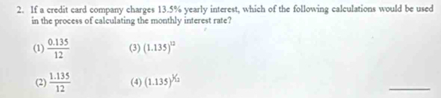 If a credit card company charges 13.5% yearly interest, which of the following calculations would be used
in the process of calculating the monthly interest rate?
(1)  (0.135)/12  (3) (1.135)^12
(2)  (1.135)/12  (4) (1.135)^1/_1
_