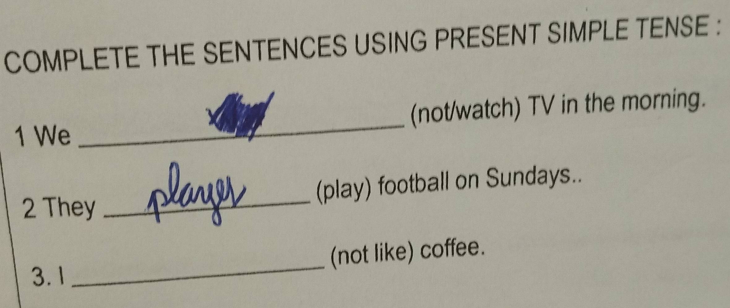 COMPLETE THE SENTENCES USING PRESENT SIMPLE TENSE : 
1 We _(not/watch) TV in the morning. 
2 They _(play) football on Sundays.. 
(not like) coffee. 
3. 1 
_