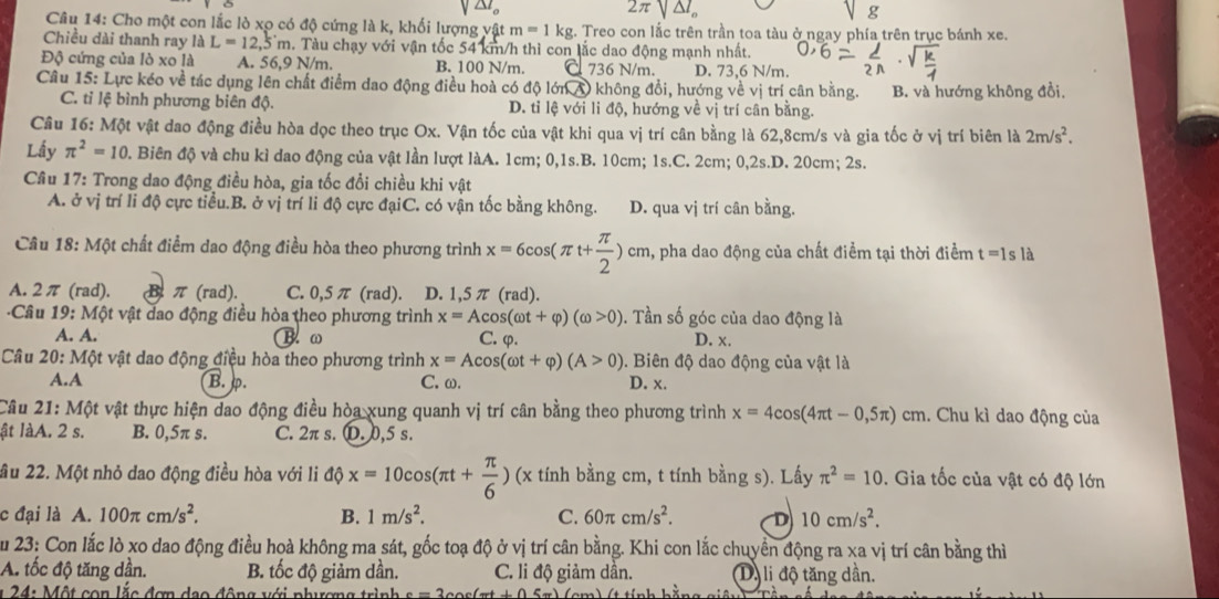 2π sqrt(△ I_o)
g
Câu 14: Cho một con lắc lò xọ có độ cứng là k, khối lượng yật m=1kg;. Treo con lắc trên trần toa tàu ở ngay phía trên trục bánh xe.
Chiều dài thanh ray laL=12,5m. Tàu chạy với vận tốc 54 km/h thì con lắc dao động mạnh nhất.
Độ cứng của lò xo là A. 56,9 N/m. B. 100 N/m. Ö 736 N/m. D. 73.6 N/m.
Câu 15: Lực kéo về tác dụng lên chất điểm dao động điều hoà có độ lớn A) không đổi, hướng về vị trí cân bằng. B. và hướng không đồi.
C. tỉ lệ bình phương biên độ. D. tỉ lệ với li độ, hướng về vị trí cân bằng.
Câu 16: Một vật dao động điều hòa đọc theo trục Ox. Vận tốc của vật khi qua vị trí cân bằng là 62,8cm/s và gia tốc ở vị trí biên là 2m/s^2.
Lấy π^2=10. Biên độ và chu kì dao động của vật lần lượt làA. 1cm; 0,1s.B. 10cm; 1s.C. 2cm; 0,2s.D. 20cm; 2s.
Câu 17: Trong dao động điều hòa, gia tốc đổi chiều khi vật
A. ở vị trí li độ cực tiểu.B. ở vị trí li độ cực đạiC. có vận tốc bằng không. D. qua vị trí cân bằng.
Câu 18: Một chất điểm dao động điều hòa theo phương trình x=6cos (π t+ π /2 )cm cm, pha dao động của chất điểm tại thời điềm t=1s là
A. 2π (rad). Bπ (rad). C. 0,5π (rad). D. 1,5 π (rad).
Câu 19: Một vật dao động điều hòa theo phương trình x=Acos (omega t+varphi )(omega >0). Tần số góc của dao động là
A. A. B. ω C. φ. D. x.
Câu 20: Một vật dao động điều hòa theo phương trình x=Acos (omega t+varphi )(A>0). Biên độ dao động của vật là
A.A B. p. C. ω. D. x.
Câu 21: Một vật thực hiện dao động điều hòa xung quanh vị trí cân bằng theo phương trình x=4cos (4π t-0,5π ) cm. Chu kì dao động của
ật làA. 2 s. B. 0,5π s. C. 2π s. D. 0,5 s.
ầu 22. Một nhỏ dao động điều hòa với li dphi x=10cos (π t+ π /6 ) (x tính bằng cm, t tính bằng s). Lấy π^2=10. Gia tốc của vật có độ lớn
c đại là A. 100π cm/s^2. B. 1m/s^2. C. 60π cm/s^2. D 10cm/s^2.
Zu 23: Con lắc lò xo dao động điều hoà không ma sát, gốc toạ độ ở vị trí cân bằng. Khi con lắc chuyển động ra xa vị trí cân bằng thì
A. tốc độ tăng dần. B. tốc độ giảm dần. C. li độ giảm dần. Dộ li độ tăng dần.
*  24:  Một con lắc đơn dạo động với phượng trình e=2cos (-t+1)5