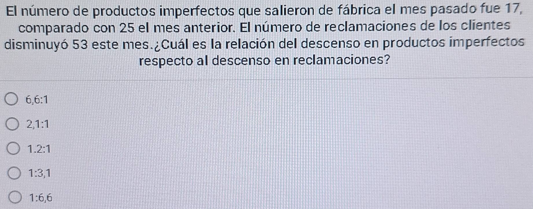 El número de productos imperfectos que salieron de fábrica el mes pasado fue 17,
comparado con 25 el mes anterior. El número de reclamaciones de los clientes
disminuyó 53 este mes.¿Cuál es la relación del descenso en productos imperfectos
respecto al descenso en reclamaciones?
6, 6:1
2, 1:1
1.2:1
1:3,1
1 : 6, 6