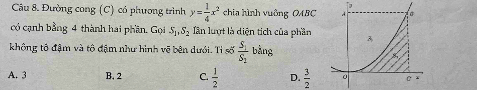 Đường cong (C) có phương trình y= 1/4 x^2 chia hình vuông OABC 
có cạnh bằng 4 thành hai phần. Gọi S_1,S_2 Tần lượt là diện tích của phần
không tô đậm và tô đậm như hình vẽ bên dưới. Tỉ số frac S_1S_2 bằng
A. 3 B. 2 C.  1/2  D.  3/2 