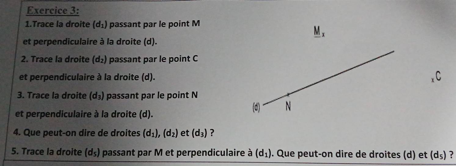 Trace la droite (d_1) passant par le point M
_ M_x
et perpendiculaire à la droite (d). 
2. Trace la droite (d_2) passant par le point C
et perpendiculaire à la droite (d). 
3. Trace la droite (d_3) passant par le point N
(d) N 
et perpendiculaire à la droite (d). 
4. Que peut-on dire de droites (d_1), (d_2) et (d_3) ? 
5. Trace la droite (d_5) passant par M et perpendiculaire à (d_1). Que peut-on dire de droites (d) et (d_5) ?