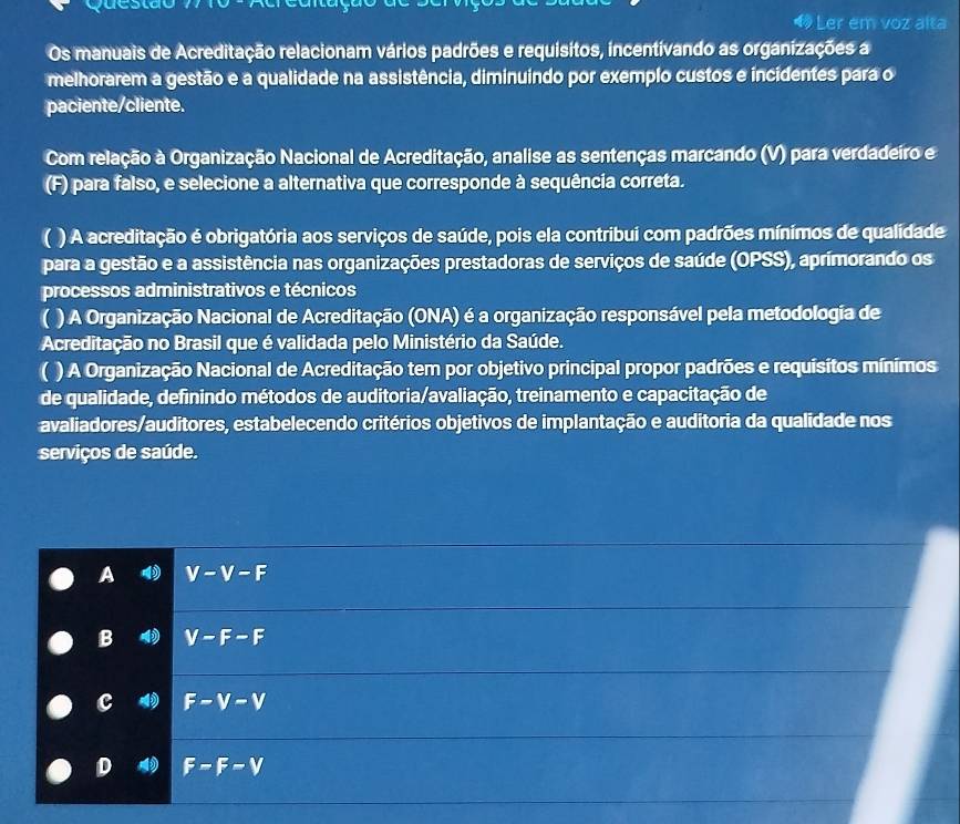 Ler em voz alta
Os manuais de Acreditação relacionam vários padrões e requisitos, incentivando as organizações a
melhorarem a gestão e a qualidade na assistência, diminuindo por exemplo custos e incidentes para o
paciente/cliente.
Com relação à Organização Nacional de Acreditação, analise as sentenças marcando (V) para verdadeiro e
(F) para falso, e selecione a alternativa que corresponde à sequência correta.
( ) A acreditação é obrigatória aos serviços de saúde, pois ela contribui com padrões mínimos de qualidade
para a gestão e a assistência nas organizações prestadoras de serviços de saúde (OPSS), aprimorando os
processos administrativos e técnicos
( ) A Organização Nacional de Acreditação (ONA) é a organização responsável pela metodologia de
Acreditação no Brasil que é validada pelo Ministério da Saúde.
( ) A Organização Nacional de Acreditação tem por objetivo principal propor padrões e requisitos mínimos
de qualidade, definindo métodos de auditoria/avaliação, treinamento e capacitação de
avaliadores/auditores, estabelecendo critérios objetivos de implantação e auditoria da qualidade nos
serviços de saúde.
A V-V-F
B V-F-F
c F-V-V
D F=F-V