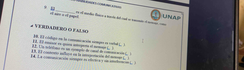 HaBilidades comunicativas 
el aire o el papel. 
9. El _es el medio físico a través del cual se transmite el mensaje, como 
UNAP 
VERDADERO O FALSO 
10. El código en la comunicación siempre es verbal ( ). 
11. El emisor es quien interpreta el mensaje (_ ). 
12. Un teléfono es un ejemplo de canal de comunicación 
13. El contexto influye en la interpretación del mensaje ( ). C ). 
14. La comunicación siempre es efectiva y sin interferencias ( ).