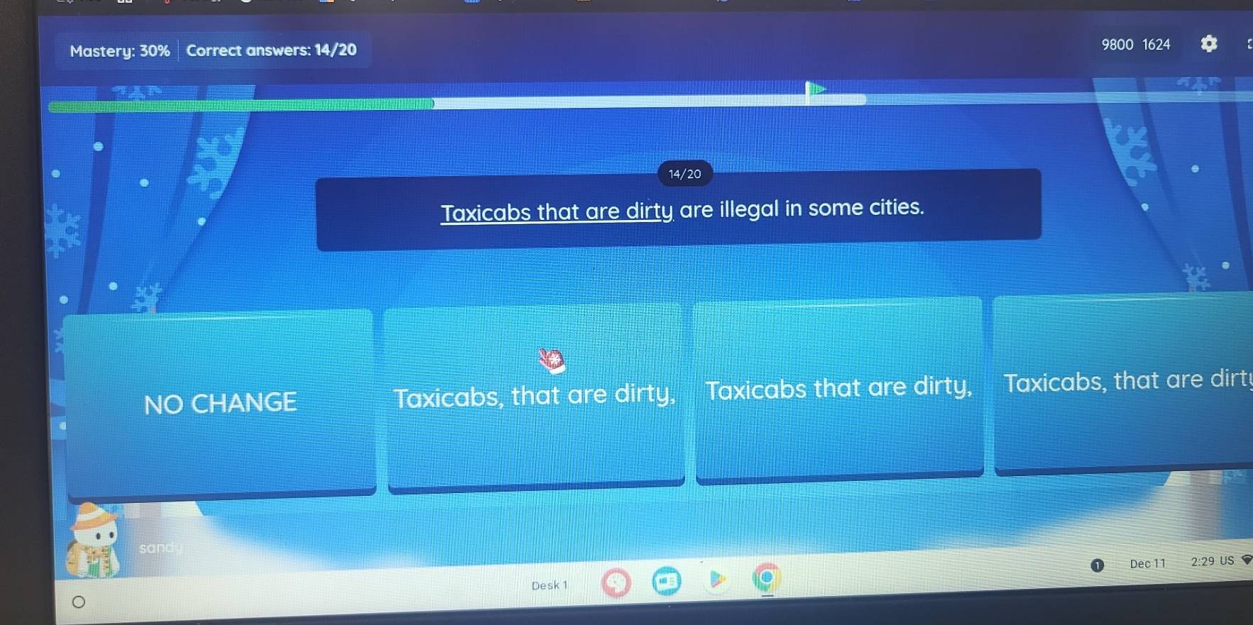 Mastery: 30% Correct answers: 14/20 9800 1624 
14/20 
Taxicabs that are dirty are illegal in some cities. 
NO CHANGE Taxicabs, that are dirty, Taxicabs that are dirty, Taxicabs, that are dirt! 
Dec 11 2:29 US 
Desk 1