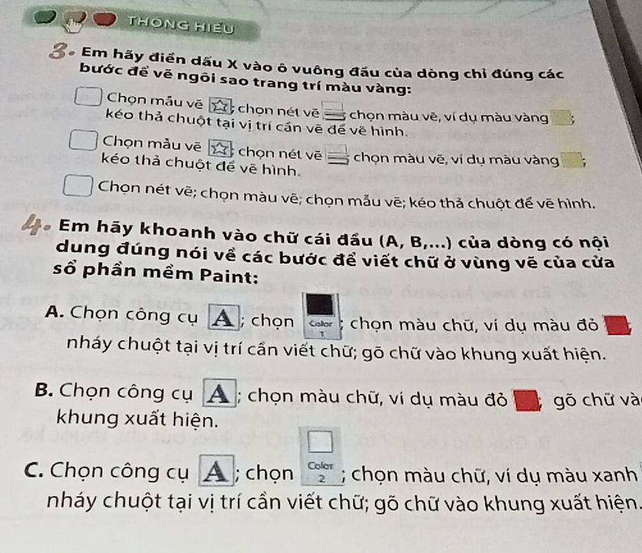 THÔNG HiềU
* Em hãy điển dấu X vào ô vuông đấu của dòng chỉ đúng các
bước đề vẽ ngôi sao trang trí màu vàng:
Chọn mẫu vẽ . chọn nét vē chọn màu vẽ, ví dụ màu vàng
7 
kéo thả chuột tại vị trí cần vẽ để về hình.
Chọn mẫu vẽ 7 chọn nét vẽ chọn màu vẽ, ví dụ màu vàng
kéo thả chuột để vẽ hình.
Chọn nét vẽ; chọn màu vẽ; chọn mẫu vẽ; kéo thả chuột để vẽ hình.
* Em hãy khoanh vào chữ cái đầu (A, B,...) của dòng có nội
dung đúng nói về các bước để viết chữ ở vùng vẽ của cửa
sổ phần mềm Paint:
A. Chọn công cụ A ; chọn Calor chọn màu chữ, ví dụ màu đỏ
nháy chuột tại vị trí cần viết chữ; gō chữ vào khung xuất hiện.
B. Chọn công cụ A ; chọn màu chữ, vi dụ màu đỏ gõ chữ và
khung xuất hiện.
□
C. Chọn công cụ A ; chọn beginarrayr Colon 2endarray; chọn màu chữ, ví dụ màu xanh
nháy chuột tại vị trí cần viết chữ; gõ chữ vào khung xuất hiện.